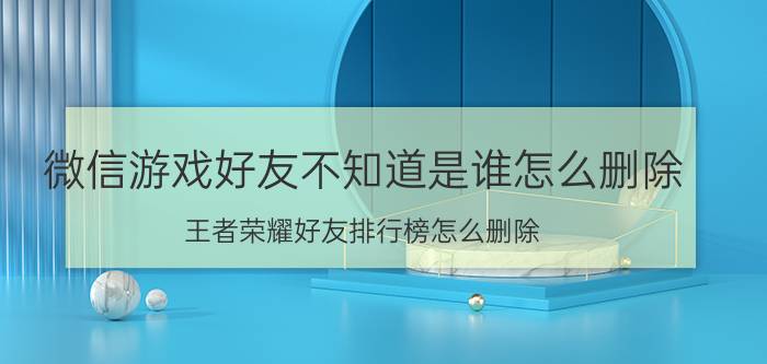 微信游戏好友不知道是谁怎么删除 王者荣耀好友排行榜怎么删除？